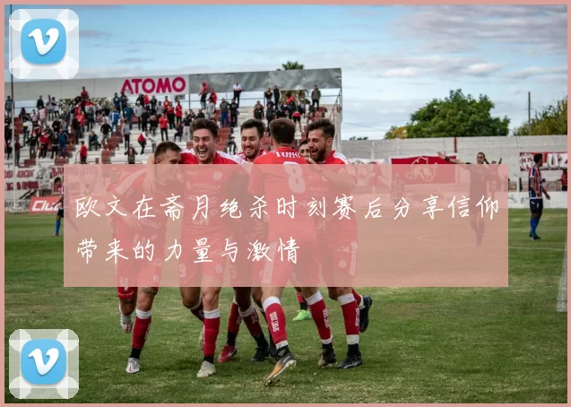 欧文在斋月绝杀时刻赛后分享信仰带来的力量与激情