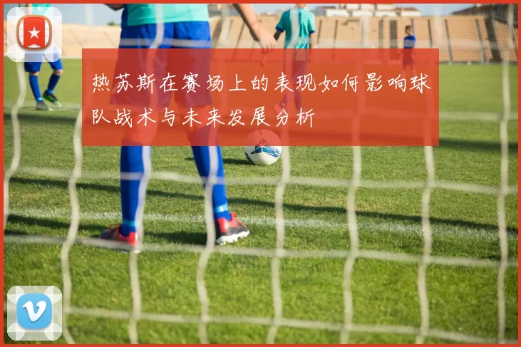热苏斯在赛场上的表现如何影响球队战术与未来发展分析