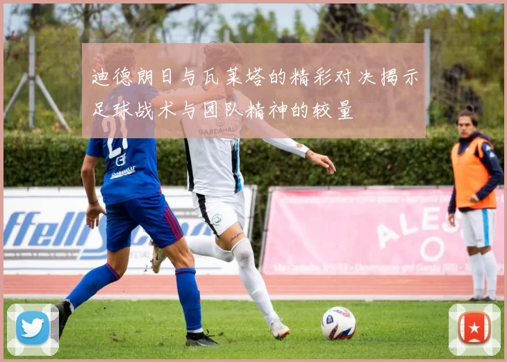 迪德朗日与瓦莱塔的精彩对决揭示足球战术与团队精神的较量