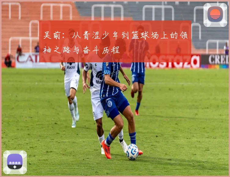 吴前：从青涩少年到篮球场上的领袖之路与奋斗历程