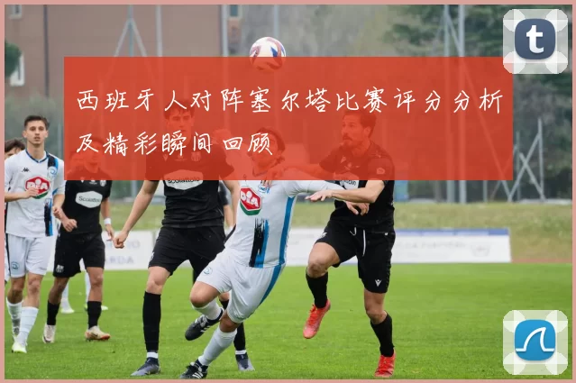 西班牙人对阵塞尔塔比赛评分分析及精彩瞬间回顾