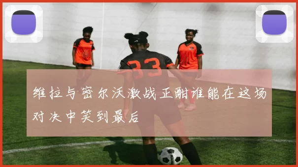 维拉与密尔沃激战正酣谁能在这场对决中笑到最后