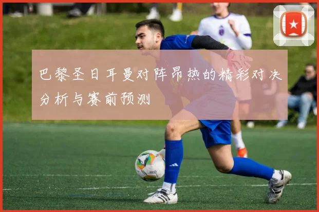 巴黎圣日耳曼对阵昂热的精彩对决分析与赛前预测