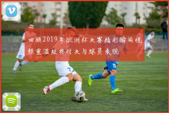 回顾2019年欧洲杯决赛精彩瞬间视频重温经典对决与球员表现